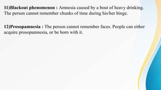 11)Blackout phenomenon : Amnesia caused by a bout of heavy drinking.
The person cannot remember chunks of time during his/her binge.
12)Prosopamnesia : The person cannot remember faces. People can either
acquire prosopamnesia, or be born with it.
 