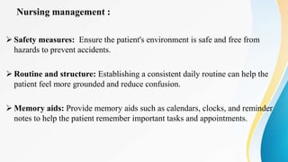 Nursing management :
 Safety measures: Ensure the patient's environment is safe and free from
hazards to prevent accidents.
 Routine and structure: Establishing a consistent daily routine can help the
patient feel more grounded and reduce confusion.
 Memory aids: Provide memory aids such as calendars, clocks, and reminder
notes to help the patient remember important tasks and appointments.
 