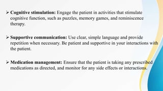  Cognitive stimulation: Engage the patient in activities that stimulate
cognitive function, such as puzzles, memory games, and reminiscence
therapy.
 Supportive communication: Use clear, simple language and provide
repetition when necessary. Be patient and supportive in your interactions with
the patient.
 Medication management: Ensure that the patient is taking any prescribed
medications as directed, and monitor for any side effects or interactions.
 