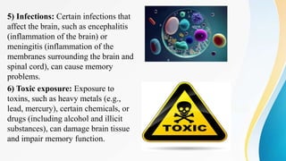 5) Infections: Certain infections that
affect the brain, such as encephalitis
(inflammation of the brain) or
meningitis (inflammation of the
membranes surrounding the brain and
spinal cord), can cause memory
problems.
6) Toxic exposure: Exposure to
toxins, such as heavy metals (e.g.,
lead, mercury), certain chemicals, or
drugs (including alcohol and illicit
substances), can damage brain tissue
and impair memory function.
 
