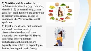 7) Nutritional deficiencies: Severe
deficiencies in vitamins (e.g., thiamine,
vitamin B12) or minerals (e.g., zinc)
can affect brain function and contribute
to memory impairment, as seen in
conditions like Wernicke-Korsakoff
syndrome.
8) Psychiatric disorders: Conditions
such as depression, anxiety,
dissociative disorders, and post-
traumatic stress disorder (PTSD) can
sometimes involve memory
disturbances, although these are
typically more related to psychological
factors than organic brain damage.
 