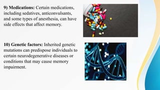 9) Medications: Certain medications,
including sedatives, anticonvulsants,
and some types of anesthesia, can have
side effects that affect memory.
10) Genetic factors: Inherited genetic
mutations can predispose individuals to
certain neurodegenerative diseases or
conditions that may cause memory
impairment.
 