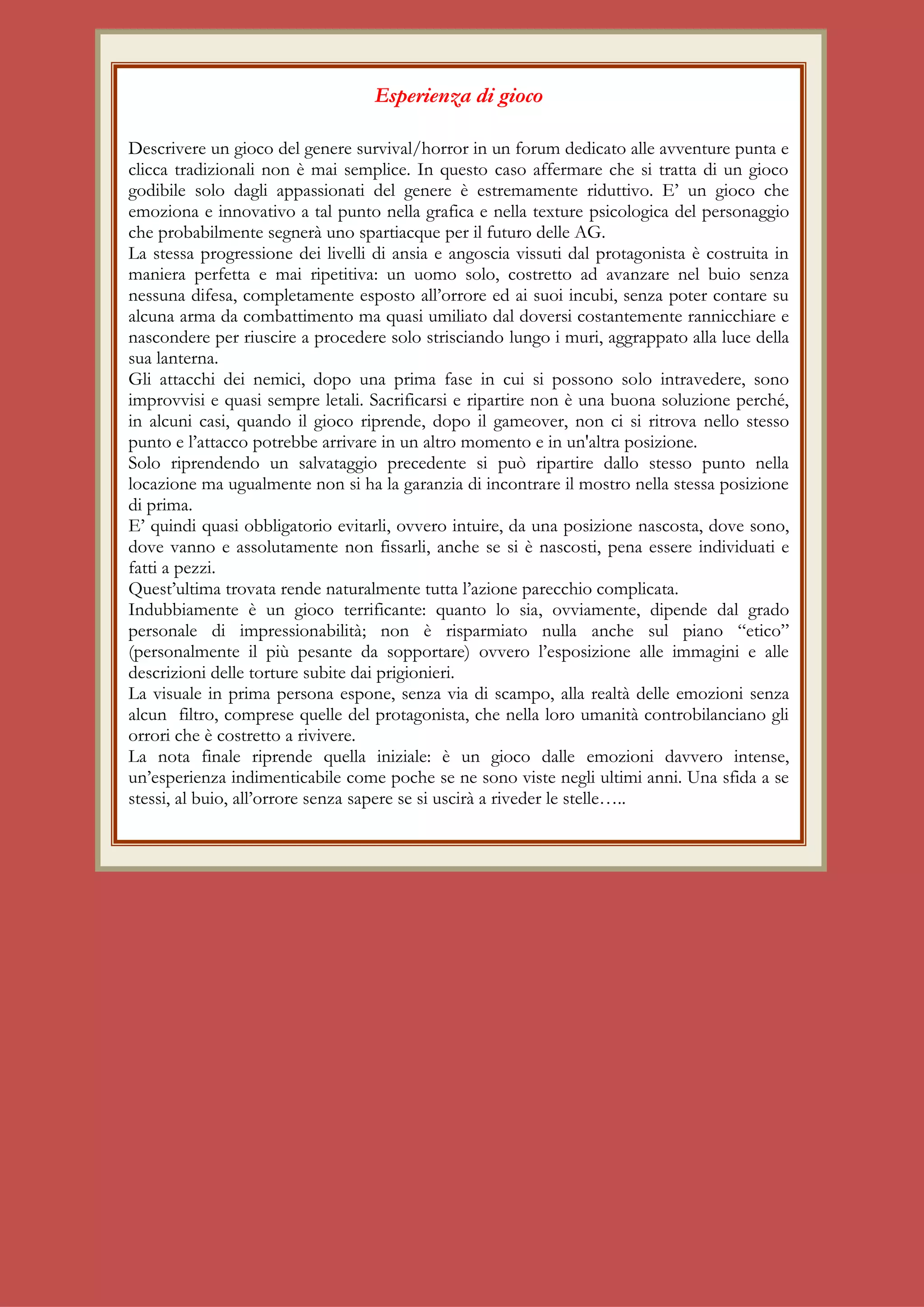 Esperienza di gioco

Descrivere un gioco del genere survival/horror in un forum dedicato alle avventure punta e
clicca tradizionali non è mai semplice. In questo caso affermare che si tratta di un gioco
godibile solo dagli appassionati del genere è estremamente riduttivo. E’ un gioco che
emoziona e innovativo a tal punto nella grafica e nella texture psicologica del personaggio
che probabilmente segnerà uno spartiacque per il futuro delle AG.
La stessa progressione dei livelli di ansia e angoscia vissuti dal protagonista è costruita in
maniera perfetta e mai ripetitiva: un uomo solo, costretto ad avanzare nel buio senza
nessuna difesa, completamente esposto all’orrore ed ai suoi incubi, senza poter contare su
alcuna arma da combattimento ma quasi umiliato dal doversi costantemente rannicchiare e
nascondere per riuscire a procedere solo strisciando lungo i muri, aggrappato alla luce della
sua lanterna.
Gli attacchi dei nemici, dopo una prima fase in cui si possono solo intravedere, sono
improvvisi e quasi sempre letali. Sacrificarsi e ripartire non è una buona soluzione perché,
in alcuni casi, quando il gioco riprende, dopo il gameover, non ci si ritrova nello stesso
punto e l’attacco potrebbe arrivare in un altro momento e in un'altra posizione.
Solo riprendendo un salvataggio precedente si può ripartire dallo stesso punto nella
locazione ma ugualmente non si ha la garanzia di incontrare il mostro nella stessa posizione
di prima.
E’ quindi quasi obbligatorio evitarli, ovvero intuire, da una posizione nascosta, dove sono,
dove vanno e assolutamente non fissarli, anche se si è nascosti, pena essere individuati e
fatti a pezzi.
Quest’ultima trovata rende naturalmente tutta l’azione parecchio complicata.
Indubbiamente è un gioco terrificante: quanto lo sia, ovviamente, dipende dal grado
personale di impressionabilità; non è risparmiato nulla anche sul piano “etico”
(personalmente il più pesante da sopportare) ovvero l’esposizione alle immagini e alle
descrizioni delle torture subite dai prigionieri.
La visuale in prima persona espone, senza via di scampo, alla realtà delle emozioni senza
alcun filtro, comprese quelle del protagonista, che nella loro umanità controbilanciano gli
orrori che è costretto a rivivere.
La nota finale riprende quella iniziale: è un gioco dalle emozioni davvero intense,
un’esperienza indimenticabile come poche se ne sono viste negli ultimi anni. Una sfida a se
stessi, al buio, all’orrore senza sapere se si uscirà a riveder le stelle…..
 