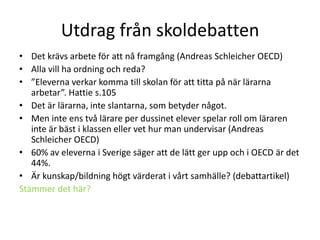 Utdrag från skoldebatten
• Det krävs arbete för att nå framgång (Andreas Schleicher OECD)
• Alla vill ha ordning och reda?
• ”Eleverna verkar komma till skolan för att titta på när lärarna
arbetar”. Hattie s.105
• Det är lärarna, inte slantarna, som betyder något.
• Men inte ens två lärare per dussinet elever spelar roll om läraren
inte är bäst i klassen eller vet hur man undervisar (Andreas
Schleicher OECD)
• 60% av eleverna i Sverige säger att de lätt ger upp och i OECD är det
44%.
• Är kunskap/bildning högt värderat i vårt samhälle? (debattartikel)
Stämmer det här?

 
