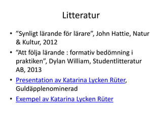 Litteratur
• ”Synligt lärande för lärare”, John Hattie, Natur
& Kultur, 2012
• ”Att följa lärande : formativ bedömning i
praktiken”, Dylan William, Studentlitteratur
AB, 2013
• Presentation av Katarina Lycken Rüter,
Guldäpplenominerad
• Exempel av Katarina Lycken Rüter

 