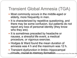 Transient Global Amnesia (TGA)
 Most commonly occurs in the middle-aged or
elderly, more frequently in men.
 It is characterized by repetitive questioning, and
there may be some confusion, but patients do not
report any loss of personal identity (they know
who they are).
 It is sometimes preceded by headache or
nausea, a stressful life event, a medical
procedure, or vigorous exercise.
 Hodges & Ward found the mean duration of
amnesia was 4 h and the maximum was 12 h.
 Transient dysfunction in limbic–hippocampal
circuits, crucial to memory formationHodges, J.R. and Ward, C.D. (1989). Observations during transient global amnesia: a behavioural and neuropsychological study of five cases. Brain
 