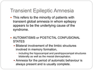 Transient Epileptic Amnesia
 This refers to the minority of patients with
transient global amnesia in whom epilepsy
appears to be the underlying cause of the
syndrome.
 AUTOMATISMS or POSTICTAL CONFUSIONAL
STATES
 Bilateral involvement of the limbic structures
involved in memory formation,
 including the hippocampal and parahippocampal structures
bilaterally as well as the mesial diencephalon.
 Amnesia for the period of automatic behaviour is
always present and is usually complete.
 