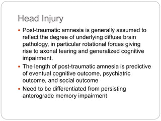 Head Injury
 Post-traumatic amnesia is generally assumed to
reflect the degree of underlying diffuse brain
pathology, in particular rotational forces giving
rise to axonal tearing and generalized cognitive
impairment.
 The length of post-traumatic amnesia is predictive
of eventual cognitive outcome, psychiatric
outcome, and social outcome
 Need to be differentiated from persisting
anterograde memory impairment
 