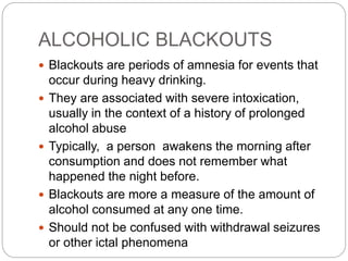 ALCOHOLIC BLACKOUTS
 Blackouts are periods of amnesia for events that
occur during heavy drinking.
 They are associated with severe intoxication,
usually in the context of a history of prolonged
alcohol abuse
 Typically, a person awakens the morning after
consumption and does not remember what
happened the night before.
 Blackouts are more a measure of the amount of
alcohol consumed at any one time.
 Should not be confused with withdrawal seizures
or other ictal phenomena
 
