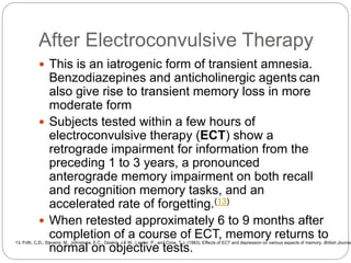 After Electroconvulsive Therapy
 This is an iatrogenic form of transient amnesia.
Benzodiazepines and anticholinergic agents can
also give rise to transient memory loss in more
moderate form
 Subjects tested within a few hours of
electroconvulsive therapy (ECT) show a
retrograde impairment for information from the
preceding 1 to 3 years, a pronounced
anterograde memory impairment on both recall
and recognition memory tasks, and an
accelerated rate of forgetting.(13)
 When retested approximately 6 to 9 months after
completion of a course of ECT, memory returns to
normal on objective tests.
13. Frith, C.D., Stevens, M., Johnstone, E.C., Deakin, J.F.W., Lawler, P., and Crow, T.J. (1983). Effects of ECT and depression on various aspects of memory. British Journal
 