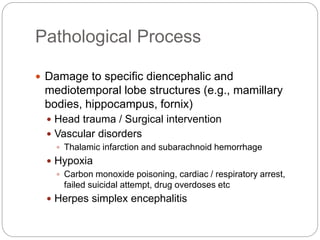Pathological Process
 Damage to specific diencephalic and
mediotemporal lobe structures (e.g., mamillary
bodies, hippocampus, fornix)
 Head trauma / Surgical intervention
 Vascular disorders
 Thalamic infarction and subarachnoid hemorrhage
 Hypoxia
 Carbon monoxide poisoning, cardiac / respiratory arrest,
failed suicidal attempt, drug overdoses etc
 Herpes simplex encephalitis
 