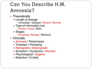 Can You Describe H.M.
Amnesia?
 Theoretically
 Length of storage
 Immediate / Delayed / Recent / Remote
 Type of information lost
 Events / Facts / Skills
 Stages
 Encoding / Storage / Retrieval
 Clinically
 Amnesia / Paramnesia
 Transient / Persisting
 Retrograde / Anterograde
 Symptom / Syndrome / Disorder
 Psychological / Organic
 Selective / G lobal
 
