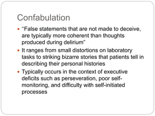 Confabulation
 ‘‘False statements that are not made to deceive,
are typically more coherent than thoughts
produced during delirium”
 It ranges from small distortions on laboratory
tasks to striking bizarre stories that patients tell in
describing their personal histories
 Typically occurs in the context of executive
deficits such as perseveration, poor self-
monitoring, and difficulty with self-initiated
processes
 