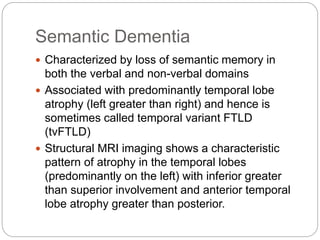 Semantic Dementia
 Characterized by loss of semantic memory in
both the verbal and non-verbal domains
 Associated with predominantly temporal lobe
atrophy (left greater than right) and hence is
sometimes called temporal variant FTLD
(tvFTLD)
 Structural MRI imaging shows a characteristic
pattern of atrophy in the temporal lobes
(predominantly on the left) with inferior greater
than superior involvement and anterior temporal
lobe atrophy greater than posterior.
 