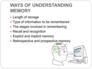 WAYS OF UNDERSTANDING
MEMORY
 Length of storage
 Type of information to be remembered
 The stages involved in remembering
 Recall and recognition
 Explicit and implicit memory
 Retrospective and prospective memory
 
