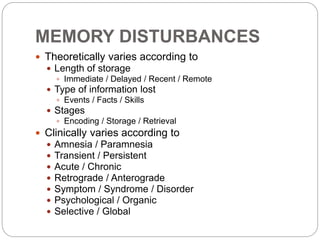 MEMORY DISTURBANCES
 Theoretically varies according to
 Length of storage
 Immediate / Delayed / Recent / Remote
 Type of information lost
 Events / Facts / Skills
 Stages
 Encoding / Storage / Retrieval
 Clinically varies according to
 Amnesia / Paramnesia
 Transient / Persistent
 Acute / Chronic
 Retrograde / Anterograde
 Symptom / Syndrome / Disorder
 Psychological / Organic
 Selective / Global
 