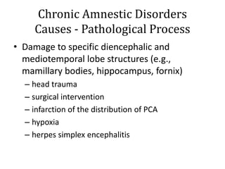 Chronic Amnestic Disorders
Causes - Pathological Process
• Damage to specific diencephalic and
mediotemporal lobe structures (e.g.,
mamillary bodies, hippocampus, fornix)
– head trauma
– surgical intervention
– infarction of the distribution of PCA
– hypoxia
– herpes simplex encephalitis
 