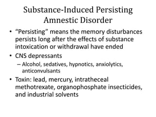 Substance-Induced Persisting
Amnestic Disorder
• “Persisting” means the memory disturbances
persists long after the effects of substance
intoxication or withdrawal have ended
• CNS depressants
– Alcohol, sedatives, hypnotics, anxiolytics,
anticonvulsants
• Toxin: lead, mercury, intratheceal
methotrexate, organophosphate insecticides,
and industrial solvents
 