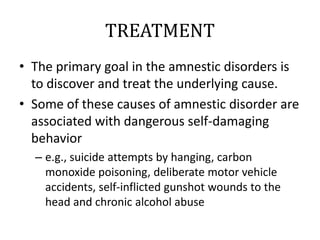 TREATMENT
• The primary goal in the amnestic disorders is
to discover and treat the underlying cause.
• Some of these causes of amnestic disorder are
associated with dangerous self-damaging
behavior
– e.g., suicide attempts by hanging, carbon
monoxide poisoning, deliberate motor vehicle
accidents, self-inflicted gunshot wounds to the
head and chronic alcohol abuse
 
