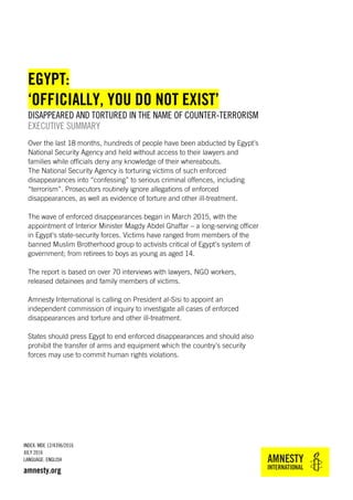 INDEX: MDE 12/4396/2016
JULY 2016
LANGUAGE: ENGLISH
amnesty.org
EGYPT:
‘OFFICIALLY, YOU DO NOT EXIST’
DISAPPEARED AND TORTURED IN THE NAME OF COUNTER-TERRORISM
EXECUTIVE SUMMARY
Over the last 18 months, hundreds of people have been abducted by Egypt’s
National Security Agency and held without access to their lawyers and
families while officials deny any knowledge of their whereabouts.
The National Security Agency is torturing victims of such enforced
disappearances into “confessing” to serious criminal offences, including
“terrorism”. Prosecutors routinely ignore allegations of enforced
disappearances, as well as evidence of torture and other ill-treatment.
The wave of enforced disappearances began in March 2015, with the
appointment of Interior Minister Magdy Abdel Ghaffar – a long-serving officer
in Egypt’s state-security forces. Victims have ranged from members of the
banned Muslim Brotherhood group to activists critical of Egypt’s system of
government; from retirees to boys as young as aged 14.
The report is based on over 70 interviews with lawyers, NGO workers,
released detainees and family members of victims.
Amnesty International is calling on President al-Sisi to appoint an
independent commission of inquiry to investigate all cases of enforced
disappearances and torture and other ill-treatment.
States should press Egypt to end enforced disappearances and should also
prohibit the transfer of arms and equipment which the country’s security
forces may use to commit human rights violations.
 
