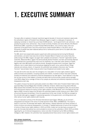 EGYPT: ‘OFFICIALLY, YOU DO NOT EXIST’
DISAPPEARED AND TORTURED IN THE NAME OF COUNTER-TERORISM
EXECUTIVE SUMMARY
Amnesty International
3
1. EXECUTIVE SUMMARY
Five years after an explosion of popular resentment against decades of misrule and repression swept aside
the authoritarian regime of President Hosni Mubarak, Egypt is caught in a steely grip of repression. A
sweeping crackdown on dissent has put at least 34,000 persons – by the government’s own admission – and
possibly thousands more, behind bars. They include hundreds of leaders and senior officials of the Muslim
Brotherhood (MB), supporters of ousted President Mohamed Morsi, and numerous other critics and
opponents of the government. Since the armed forces ousted President Morsi in July 2013, tens of
thousands of people have been detained without trial or sentenced to prison terms or to death after often
grossly unfair trials.
The MB, which had enjoyed wide popular support even while previously banned during the Mubarak
administration, and which had close links to former President Morsi’s Freedom and Justice Party (the
political wing of the MB in Egypt), has again been outlawed and declared a “terrorist” organization by the
authorities. Mohamed Morsi, Egypt’s first democratically elected President, has been permanently detained
and prevented from receiving family visits since his overthrow. He is now held under sentence of death,
together with other MB leaders and political activists. Alongside the government crackdown, Egypt has
suffered a rise in violent attacks by armed groups targeting the police, army, judicial officials, foreign
nationals and ordinary citizens. In response, the authorities have adopted a draconian new “Counter-
Terrorism” law and taken further measures which have threatened and eroded human rights.
The past 18 months have also seen the emergence of a new pattern of human rights violations against
political activists and protesters, including students and children, hundreds of whom have been arbitrarily
arrested and detained and subjected to enforced disappearance by state agents. Those detained in this way
did not have access to their lawyers or families and were held incommunicado outside judicial oversight.
Local NGOs allege that an average of three to four people are abducted and arbitrarily subjected to enforced
disappearance each day.
This pattern of abuse has become particularly evident since March 2015 when President Abdel Fattah al-Sisi
appointed Major-General Magdy Abd el-Ghaffar as Minister of Interior. Before becoming Interior Minister,
Major-General Abd el-Ghaffar held senior positions in the State Security Investigations (SSI), the secret police
force that became notorious for serious human rights violations under Mubarak, and in the National Security
Agency (NSA), formed to replace the SSI when the authorities bowed to public pressure and in March 2011
announced they were dismantling it. Since the appointment of the new minister, the NSA has emerged as
the principle state agency engaged in suppressing opposition to the government, committing torture and
other serious human rights violations with impunity.
This is an executive summary of the Amnesty International report Egypt: ‘Officially, you do not exist’ –
Disappeared and tortured in the name of counter-terrorism (Index: MDE 12/4368/2016). This report is
based on more than 70 interviews with lawyers, NGO workers, released detainees and family members of
victims of torture and enforced disappearance. It includes 17 detailed testimonies of some of the hundreds
of victims of these human rights violations in 2015 and 2016, mostly men but also boys as young as 14
years old. Amnesty International has communicated its concerns to the authorities in 2014, 2015 and 2016
regarding the use of enforced disappearance, torture and other ill-treatment by the NSA and Military
Intelligence (MI). However, the authorities have repeatedly denied these serious human rights violations and
 