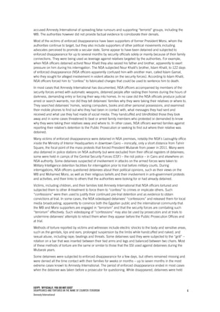 EGYPT: ‘OFFICIALLY, YOU DO NOT EXIST’
DISAPPEARED AND TORTURED IN THE NAME OF COUNTER-TERORISM
Amnesty International
4
accused Amnesty International of spreading false rumours and supporting “terrorist” groups, including the
MB. The authorities however did not provide factual evidence to corroborate their denials.
Most of the victims of enforced disappearance have been supporters of former President Morsi, whom the
authorities continue to target, but they also include supporters of other political movements including
advocates perceived to promote a secular state. Some appear to have been detained and subjected to
enforced disappearance for up to several months by security officials solely or mainly because of their family
connections. They were being used as leverage against relatives targeted by the authorities. For example,
when NSA officers detained activist Nour Khalil they also seized his father and brother, apparently to exert
pressure on him during his interrogation. The NSA subjected Nour Khalil’s brother, Islam Khalil, to 122 days
of enforced disappearance (NSA officers apparently confused him with another man, called Islam Gamal,
who they sought for alleged involvement in violent attacks on the security forces). According to Islam Khalil,
NSA officers forced him to “confess” to fabricated charges that could be used to sentence him to death.
In most cases that Amnesty International has documented, NSA officers accompanied by members of the
security forces armed with automatic weapons, detained people after raiding their homes during the hours of
darkness, demanding entry or forcing their way into homes. In no case did the NSA officials produce judicial
arrest or search warrants, nor did they tell detainees’ families why they were taking their relatives or where to.
They searched detainees’ homes, seizing computers, books and other personal possessions, and examined
their mobile phones to find out who they had been in contact with, what messages they had sent and
received and what use they had made of social media. They handcuffed and blindfolded those they took
away and in some cases threatened to beat or arrest family members who protested or demanded to know
why they were taking their relatives away and where to. In other cases, NSA officers warned families against
reporting their relative’s detention to the Public Prosecution or seeking to find out where their relative was
detained.
Many victims of enforced disappearance were detained in NSA premises, notably the NSA’s Lazoughly office
inside the Ministry of Interior Headquarters in downtown Cairo – ironically, only a short distance from Tahrir
Square, the focal point of the mass protests that forced President Mubarak from power in 2011. Many were
also detained in police stations on NSA authority but were excluded from their official registers of detainees;
some were held in camps of the Central Security Forces (CSF) – the riot police – in Cairo and elsewhere on
NSA authority. Some detainees suspected of involvement in attacks on the armed forces were taken to
Military Intelligence detention facilities for interrogation prior to trial before military courts. During
interrogations, NSA officers questioned detainees about their political opinions, such as their views on the
MB and Mohamed Morsi, as well as their religious beliefs and their involvement in anti-government protests
and activities, and their links to others that the authorities were looking for or had already detained.
Victims, including children, and their families told Amnesty International that NSA officers tortured and
subjected them to other ill-treatment to force them to “confess” to crimes or implicate others. Such
“confessions” were then used to justify their continued pre-trial detention and as evidence to obtain
convictions at trial. In some cases, the NSA videotaped detainees’ “confessions” and released them for local
media broadcasting, apparently to convince both the Egyptian public and the international community that
the MB and Morsi supporters are engaged in “terrorism” and that the security forces are combating such
“terrorism” effectively. Such videotaping of “confessions” may also be used by prosecutors and at trials to
undermine detainees’ attempts to retract them when they appear before the Public Prosecution Offices and
at trial.
Methods of torture reported by victims and witnesses include electric shocks to the body and sensitive areas,
such as the genitals, lips and ears; prolonged suspension by the limbs while handcuffed and naked; and
sexual abuse, including rape; beatings and threats. Some detainees said they were subjected to the “grill” –
rotation on a bar that was inserted between their tied arms and legs and balanced between two chairs. Most
of these methods of torture are the same or similar to those that the SSI used against detainees during the
Mubarak years.
Some detainees were subjected to enforced disappearance for a few days, but others remained missing and
were denied all the time contact with their families for weeks or months – up to seven months in the most
extreme cases known to Amnesty International. The period of enforced disappearance ended in most cases
when the detainee was taken before a prosecutor for questioning. While disappeared, detainees were held
 