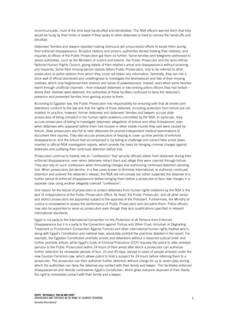 EGYPT: ‘OFFICIALLY, YOU DO NOT EXIST’
DISAPPEARED AND TORTURED IN THE NAME OF COUNTER-TERORISM
Amnesty International
5
incommunicado, most of the time kept handcuffed and blindfolded. The NSA officers warned them that they
would be hung by their limbs or beaten if they spoke to other detainees or tried to remove the handcuffs and
blindfold.
Detainees’ families and lawyers reported making strenuous yet unsuccessful efforts to locate them during
their enforced disappearance. At police stations and prisons, authorities denied holding their relatives, and
inquiries at offices of the Public Prosecution got them no further. Some families sent telegrams addressed to
senior authorities, such as the Ministers of Justice and Interior, the Public Prosecutor and the semi-official
National Human Rights Council, giving details of their relative’s arrest and disappearance without receiving
any response. Some filed missing-person reports before Public Prosecutors, only to be referred to other
prosecutors or police stations from which they could not obtain any information. Generally, they ran into a
brick wall of official disinterest and unwillingness to investigate the whereabouts and fate of their missing
relatives, which only heightened their distress and sense of powerlessness. Indeed, even when some families
learnt through unofficial channels – from released detainees or low ranking police officers they had bribed –
where their relatives were detained, the authorities at these facilities continued to deny the detainee’s
presence and prevented families from gaining access to them.
According to Egyptian law, the Public Prosecution has responsibility for ensuring both that all arrests and
detentions conform to the law and that the rights of those detained, including protection from torture are not
violated. In practice, however, former detainees and detainees’ families and lawyers accuse state
prosecutors of being complicit in the human rights violations committed by the NSA. In particular, they
accuse prosecutors of failing to investigate detainees’ allegations of torture and other ill-treatment, even
when detainees who appeared before them had bruises or other visible injuries they said were caused by
torture. State prosecutors also fail to refer detainees for prompt independent medical examinations to
document their injuries. They also accuse prosecutors of helping to cover up time periods of enforced
disappearance, and the torture that accompanied it, by failing to challenge and correct false arrest dates
inserted in official NSA investigation reports, which provide the basis for bringing criminal charges against
detainees and justifying their continued detention before trial.
Prosecutors continue to heavily rely on “confessions” that security officials obtain from detainees during their
enforced disappearance, even when detainees retract them and allege they were coerced through torture.
They also rely on such confessions when formulating charges and authorizing continued detention pending
trial. When prosecutors did decline, in a few cases known to Amnesty International, to authorize continued
detention and ordered the detainee’s release, the NSA did not comply but rather subjected the detainee to a
further period of enforced disappearance before bringing them before a prosecutor to face new charges in a
separate case using another allegedly coerced “confession”.
One reason for the failure of prosecutors to protect detainees from human rights violations by the NSA is the
lack of independence of the Public Prosecution Office. Its head, the Public Prosecutor, and all other senior
and district prosecutors are appointed subject to the approval of the President. Furthermore, the Ministry of
Justice is empowered to assess the performance of Public Prosecutors and discipline them. Police officers
may also be appointed to serve as prosecutors even though they lack qualifications specified in relevant
international standards.
Egypt is not party to the International Convention on the Protection of all Persons from Enforced
Disappearance but it is a party to the Convention against Torture and Other Cruel, Inhuman or Degrading
Treatment or Punishment (Convention Against Torture) and other international human rights treaties which,
along with Egypt’s Constitution and national laws, absolutely prohibit the practices detailed in the report. For
example, the Egyptian Constitution prohibits arrests and detentions without a reasoned judicial order and
further prohibits torture, while Egypt’s Code of Criminal Procedure (CCP) requires the police to refer arrested
persons to the Public Prosecution within 24 hours of their arrest after which a prosecutor can authorize
further detention for renewable periods of four, 15 and 45 days, except in cases of people arrested under the
new Counter-Terrorism Law, which allows police to hold a suspect for 24 hours before referring them to a
prosecutor. The prosecutor can then authorize further detention without charge for up to seven days during
which the authorities can deny the detainee any contact with their family and lawyer. This facilitates enforced
disappearances and directly contravenes Egypt’s Constitution, which gives everyone deprived of their liberty
the right to immediate contact with their family and a lawyer.
 