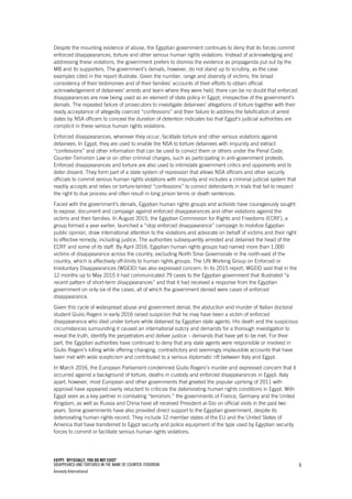EGYPT: ‘OFFICIALLY, YOU DO NOT EXIST’
DISAPPEARED AND TORTURED IN THE NAME OF COUNTER-TERORISM
Amnesty International
6
Despite the mounting evidence of abuse, the Egyptian government continues to deny that its forces commit
enforced disappearances, torture and other serious human rights violations. Instead of acknowledging and
addressing these violations, the government prefers to dismiss the evidence as propaganda put out by the
MB and its supporters. The government’s denials, however, do not stand up to scrutiny, as the case
examples cited in the report illustrate. Given the number, range and diversity of victims; the broad
consistency of their testimonies and of their families’ accounts of their efforts to obtain official
acknowledgement of detainees’ arrests and learn where they were held, there can be no doubt that enforced
disappearances are now being used as an element of state policy in Egypt, irrespective of the government’s
denials. The repeated failure of prosecutors to investigate detainees’ allegations of torture together with their
ready acceptance of allegedly coerced “confessions” and their failure to address the falsification of arrest
dates by NSA officers to conceal the duration of detention indicates too that Egypt’s judicial authorities are
complicit in these serious human rights violations.
Enforced disappearances, wherever they occur, facilitate torture and other serious violations against
detainees. In Egypt, they are used to enable the NSA to torture detainees with impunity and extract
“confessions” and other information that can be used to convict them or others under the Penal Code,
Counter-Terrorism Law or on other criminal charges, such as participating in anti-government protests.
Enforced disappearances and torture are also used to intimidate government critics and opponents and to
deter dissent. They form part of a state system of repression that allows NSA officers and other security
officials to commit serious human rights violations with impunity and includes a criminal judicial system that
readily accepts and relies on torture-tainted “confessions” to convict defendants in trials that fail to respect
the right to due process and often result in long prison terms or death sentences.
Faced with the government’s denials, Egyptian human rights groups and activists have courageously sought
to expose, document and campaign against enforced disappearances and other violations against the
victims and their families. In August 2015, the Egyptian Commission for Rights and Freedoms (ECRF), a
group formed a year earlier, launched a “stop enforced disappearance” campaign to mobilize Egyptian
public opinion, draw international attention to the violations and advocate on behalf of victims and their right
to effective remedy, including justice. The authorities subsequently arrested and detained the head of the
ECRF and some of its staff. By April 2016, Egyptian human rights groups had named more than 1,000
victims of disappearance across the country, excluding North Sinai Governorate in the north-east of the
country, which is effectively off-limits to human rights groups. The UN Working Group on Enforced or
Involuntary Disappearances (WGEID) has also expressed concern. In its 2015 report, WGEID said that in the
12 months up to May 2015 it had communicated 79 cases to the Egyptian government that illustrated “a
recent pattern of short-term disappearances” and that it had received a response from the Egyptian
government on only six of the cases, all of which the government denied were cases of enforced
disappearance.
Given this cycle of widespread abuse and government denial, the abduction and murder of Italian doctoral
student Giulio Regeni in early 2016 raised suspicion that he may have been a victim of enforced
disappearance who died under torture while detained by Egyptian state agents. His death and the suspicious
circumstances surrounding it caused an international outcry and demands for a thorough investigation to
reveal the truth, identify the perpetrators and deliver justice – demands that have yet to be met. For their
part, the Egyptian authorities have continued to deny that any state agents were responsible or involved in
Giulio Regeni’s killing while offering changing, contradictory and seemingly implausible accounts that have
been met with wide scepticism and contributed to a serious diplomatic rift between Italy and Egypt.
In March 2016, the European Parliament condemned Giulio Regeni’s murder and expressed concern that it
occurred against a background of torture, deaths in custody and enforced disappearances in Egypt. Italy
apart, however, most European and other governments that greeted the popular uprising of 2011 with
approval have appeared overly reluctant to criticize the deteriorating human rights conditions in Egypt. With
Egypt seen as a key partner in combating “terrorism,” the governments of France, Germany and the United
Kingdom, as well as Russia and China have all received President al-Sisi on official visits in the past two
years. Some governments have also provided direct support to the Egyptian government, despite its
deteriorating human rights record. They include 12 member states of the EU and the United States of
America that have transferred to Egypt security and police equipment of the type used by Egyptian security
forces to commit or facilitate serious human rights violations.
 