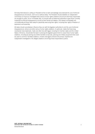 EGYPT: ‘OFFICIALLY, YOU DO NOT EXIST’
DISAPPEARED AND TORTURED IN THE NAME OF COUNTER-TERORISM
Amnesty International
7
Amnesty International is calling on President al-Sisi to both acknowledge and eradicate the use of enforced
disappearances and torture, and to do so without delay. The President should establish an independent
commission of inquiry to investigate these serious human rights violations and ensure that those responsible
are brought to justice. As an immediate step, he should order all detaining authorities to give those currently
subjected to enforced disappearance access to their family and lawyers, and release immediately and
unconditionally all those held solely for peacefully exercising their rights, including their rights of freedom of
expression and assembly.
All states should use whatever influence they can with the Egyptian authorities to end the use of enforced
disappearances, torture and other serious human rights violations. In particular, states that have long
maintained close diplomatic, trade and other ties with Egypt, including EU member states and the United
States of America, should take the lead in pressing the Egyptian government to cease these human rights
violations, including by barring any further transfers of security, policing and military equipment that could
be used to commit or facilitate violations, at least until Egypt conducts full prompt, impartial and
independent investigations into alleged violations and brings those responsible to justice.
 