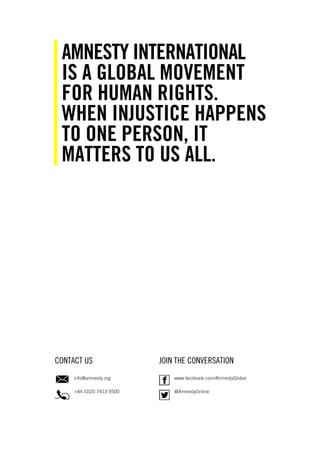 CONTACT US JOIN THE CONVERSATION
info@amnesty.org
+44 (0)20 7413 5500
www.facebook.com/AmnestyGlobal
@AmnestyOnline
AMNESTY INTERNATIONAL
IS A GLOBAL MOVEMENT
FOR HUMAN RIGHTS.
WHEN INJUSTICE HAPPENS
TO ONE PERSON, IT
MATTERS TO US ALL.
 
