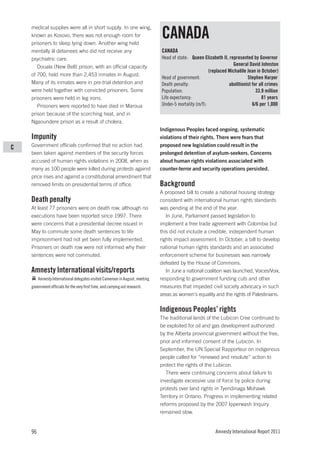 medical supplies were all in short supply. In one wing,
    known as Kosovo, there was not enough room for
    prisoners to sleep lying down. Another wing held
                                                                               CANADA
    mentally ill detainees who did not receive any                             CANADA
    psychiatric care.                                                          Head of state: Queen Elizabeth II, represented by Governor
       Douala (New Bell) prison, with an official capacity                                                           General David Johnston
                                                                                                        (replaced Michaëlle Jean in October)
    of 700, held more than 2,453 inmates in August.
                                                                               Head of government:                          Stephen Harper
    Many of its inmates were in pre-trial detention and                        Death penalty:                     abolitionist for all crimes
    were held together with convicted prisoners. Some                          Population:                                       33.9 million
    prisoners were held in leg irons.                                          Life expectancy:                                     81 years
       Prisoners were reported to have died in Maroua                          Under-5 mortality (m/f):                        6/6 per 1,000
    prison because of the scorching heat, and in
    Ngaoundere prison as a result of cholera.
                                                                               Indigenous Peoples faced ongoing, systematic
    Impunity                                                                   violations of their rights. There were fears that
C   Government officials confirmed that no action had                          proposed new legislation could result in the
    been taken against members of the security forces                          prolonged detention of asylum-seekers. Concerns
    accused of human rights violations in 2008, when as                        about human rights violations associated with
    many as 100 people were killed during protests against                     counter-terror and security operations persisted.
    price rises and against a constitutional amendment that
    removed limits on presidential terms of office.                            Background
                                                                               A proposed bill to create a national housing strategy
    Death penalty                                                              consistent with international human rights standards
    At least 77 prisoners were on death row, although no                       was pending at the end of the year.
    executions have been reported since 1997. There                               In June, Parliament passed legislation to
    were concerns that a presidential decree issued in                         implement a free trade agreement with Colombia but
    May to commute some death sentences to life                                this did not include a credible, independent human
    imprisonment had not yet been fully implemented.                           rights impact assessment. In October, a bill to develop
    Prisoners on death row were not informed why their                         national human rights standards and an associated
    sentences were not commuted.                                               enforcement scheme for businesses was narrowly
                                                                               defeated by the House of Commons.
    Amnesty International visits/reports                                          In June a national coalition was launched, Voices/Voix,
         Amnesty International delegates visited Cameroon in August, meeting   responding to government funding cuts and other
    government officials for the very first time, and carrying out research.   measures that impeded civil society advocacy in such
                                                                               areas as women’s equality and the rights of Palestinians.

                                                                               Indigenous Peoples’ rights
                                                                               The traditional lands of the Lubicon Cree continued to
                                                                               be exploited for oil and gas development authorized
                                                                               by the Alberta provincial government without the free,
                                                                               prior and informed consent of the Lubicon. In
                                                                               September, the UN Special Rapporteur on indigenous
                                                                               people called for “renewed and resolute” action to
                                                                               protect the rights of the Lubicon.
                                                                                  There were continuing concerns about failure to
                                                                               investigate excessive use of force by police during
                                                                               protests over land rights in Tyendinaga Mohawk
                                                                               Territory in Ontario. Progress in implementing related
                                                                               reforms proposed by the 2007 Ipperwash Inquiry
                                                                               remained slow.


    96                                                                                                     Amnesty International Report 2011
 