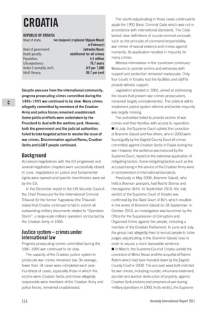 The courts adjudicating in those cases continued to
    CROATIA                                                            apply the 1993 Basic Criminal Code which was not in
                                                                       accordance with international standards. The Code
    REPUBLIC OF CROATIA                                                lacked clear definitions of crucial criminal concepts
    Head of state:         Ivo Josipović (replaced Stjepan Mesić       such as the principle of command responsibility,
                                                       in February)    war crimes of sexual violence and crimes against
    Head of government:                            Jadranka Kosor
                                                                       humanity. Its application resulted in impunity for
    Death penalty:                      abolitionist for all crimes
    Population:                                          4.4 million   many crimes.
    Life expectancy:                                     76.7 years       Witness intimidation in the courtroom continued.
    Under-5 mortality (m/f):                         8/7 per 1,000     Measures to provide victims and witnesses with
    Adult literacy:                                  98.7 per cent     support and protection remained inadequate. Only
                                                                       four courts in Croatia had the facilities and staff to
                                                                       provide witness support.
    Despite pressure from the international community,                    Legislation adopted in 2003, aimed at addressing
    progress prosecuting crimes committed during the                   the issues that prevent war crimes prosecutions,
C   1991-1995 war continued to be slow. Many crimes                    remained largely unimplemented. The political will to
    allegedly committed by members of the Croatian                     implement justice system reforms and tackle impunity
    Army and police forces remained unaddressed.                       was largely missing.
    Some political efforts were undertaken by the                         The authorities failed to provide victims of war
    President to deal with the wartime past. However,                  crimes and their families with access to reparation.
    both the government and the judicial authorities                      In July, the Supreme Court upheld the conviction
    failed to take targeted action to resolve the issue of             of Branimir Glavaš and five others, who in 2009 were
    war crimes. Discrimination against Roma, Croatian                  found guilty by the Zagreb County Court of crimes
    Serbs and LGBT people continued.                                   committed against Croatian Serbs in Osijek during the
                                                                       war. However, the sentence was reduced by the
    Background                                                         Supreme Court, based on the extensive application of
    Accession negotiations with the EU progressed and                  mitigating factors. Some mitigating factors such as the
    several negotiation chapters were successfully closed.             accused being in the service of the Croatian Army were
    In June, negotiations on justice and fundamental                   in contravention of international standards.
    rights were opened and specific benchmarks were set                   Previously in May 2009, Branimir Glavaš, who
    by the EU.                                                         held a Bosnian passport, had fled to Bosnia and
       In the December report to the UN Security Council,              Herzegovina (BiH). In September 2010, the July
    the Chief Prosecutor for the International Criminal                verdict of the Supreme Court of Croatia was
    Tribunal for the former Yugoslavia (the Tribunal)                  confirmed by the State Court of BiH, which resulted
    stated that Croatia continued to fail to submit all                in the arrest of Branimir Glavaš on 28 September. In
    outstanding military documents related to “Operation               October 2010, an investigation was launched by the
    Storm”, a large-scale military operation conducted by              Office for the Suppression of Corruption and
    the Croatian Army in 1995.                                         Organized Crime against five people, including a
                                                                       member of the Croatian Parliament. In June and July,
    Justice system – crimes under                                      the group had allegedly tried to recruit people to bribe
    international law                                                  judges adjudicating in the Branimir Glavaš case in
    Progress prosecuting crimes committed during the                   order to secure a more favourable sentence.
    1991-1995 war continued to be slow.                                   In March, the Supreme Court of Croatia upheld the
       The capacity of the Croatian justice system to                  conviction of Mirko Norac and the acquittal of Rahim
    prosecute war crimes remained low. On average,                     Ademi which had been handed down by the Zagreb
    fewer than 18 cases were completed each year.                      County Court in 2008. The accused were both indicted
    Hundreds of cases, especially those in which the                   for war crimes, including murder, inhumane treatment,
    victims were Croatian Serbs and those allegedly                    plunder and wanton destruction of property, against
    responsible were members of the Croatian Army and                  Croatian Serb civilians and prisoners of war during
    police forces, remained unaddressed.                               military operations in 1993. In its verdict, the Supreme


    116                                                                                         Amnesty International Report 2011
 