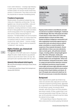 to ban certain behaviour – including rough sleeping –
    in public spaces. According to NGOs working with
    homeless people, the sanctions would include fines,
                                                                               INDIA
    evictions or imprisonment. They raised concern that                        REPUBLIC OF INDIA
    the proposal was an example of penalizing poverty.                         Head of state:                               Pratibha Patil
                                                                               Head of government:                       Manmohan Singh
                                                                               Death penalty:                                 retentionist
    Freedom of expression                                                      Population:                                 1,214.5 million
    Despite protests, the parliament adopted two new                           Life expectancy:                                64.4 years
    media acts in September and December. The new                              Under-5 mortality (m/f):                   77/86 per 1,000
    legislation was criticized by local NGOs, media and                        Adult literacy:                              62.8 per cent
    the international community over its possible
    implications, including restrictions on media content,
    the lack of clear guidelines for journalists and editors                   Ongoing clashes between armed Maoists and state
    and the strong powers of the new regulatory body,                          security forces escalated in Chhattisgarh, Jharkhand
    which all risk unfairly restricting freedom of                             and West Bengal. More than 350 people were killed
    expression. The National Media and Communications                          in bomb attacks in those states and in ethnically
    Authority was created, which can impose heavy fines                        motivated attacks in Assam and other states.
    on broadcast media for content it considers to run                         Protests by Adivasis (Indigenous communities) and
    counter to the “public interest”, “common morality”                        other marginalized communities against moves to
    and “national order”. Fines can also be imposed for                        acquire their lands and natural resources without
    “unbalanced” news reporting.                                               proper consultation or consent resulted in the
                                                                               suspension of key corporate-led projects. Human
    Rights of lesbian, gay, bisexual and                                       rights defenders in these cases were attacked by
    transgender people                                                         state or private agents, with politically motivated
I   The organizers of the LGBT pride march in Budapest                         charges, including sedition, being brought against
    alleged the police initially refused to use protective                     some. More than 100 people, mostly youth
    cordons to secure the march held on 16 July. Two                           protesters, were killed in the Kashmir valley during
    participants were reportedly beaten after the march.                       protests between June and September. Torture and
                                                                               other ill-treatment, extrajudicial executions, deaths
    Amnesty International visits/reports                                       in custody and administrative detentions remained
       Amnesty International delegates visited Hungary in January, February,   rife. Institutional mechanisms meant to protect
    March and November.                                                        human rights and human rights defenders remained
       Violent attacks against Roma in Hungary: Time to investigate racial     weak and judicial processes failed to ensure justice
    motivation (EUR 27/001/2010)                                               for many victims of past violations and abuses. At
                                                                               least 105 people were sentenced to death but, for
                                                                               the sixth successive year, no executions took place.

                                                                               Background
                                                                               India’s rapid economic growth was limited to key
                                                                               urban and suburban areas; large parts of rural India
                                                                               continued to experience grinding poverty, aggravated
                                                                               by an agricultural crisis and declining food availability
                                                                               for those living in poverty. According to official
                                                                               estimates, about 30 to 50 per cent of the population
                                                                               were living in poverty. Of these, people living in rural
                                                                               areas were guaranteed at least 100 days of work per
                                                                               year, but the authorities continued to pay them below
                                                                               the national minimum wage.
                                                                                  US President Barack Obama’s November visit to
                                                                               India underscored the country’s growing international


    166                                                                                                   Amnesty International Report 2011
 