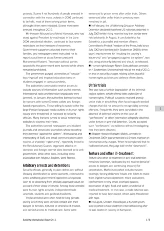 protests. Scores if not hundreds of people arrested in       sentenced to prison terms after unfair trials. Others
connection with the mass protests in 2009 continued          sentenced after unfair trials in previous years
to be held, most of them serving prison terms,               remained in jail.
although others were released. Scores more were                 In February, the UN Working Group on Arbitrary
arrested throughout 2010.                                    Detention declared that three US nationals detained in
   Mir Hossein Mousavi and Mehdi Karroubi, who had           July 2009 while hiking near the Iraq-Iran border were
stood against President Ahmadinejad in the June              held arbitrarily. In August, it concluded that Isa
2009 presidential election, continued to face severe         Saharkhiz, a journalist and member of Iran’s
restrictions on their freedom of movement.                   Committee to Protect Freedom of the Press, held since
Government supporters attacked them or their                 July 2009 and sentenced in September 2010 to three
families, and newspapers were instructed not to              years’ imprisonment for “insulting the country’s
report about them or about former president                  leadership” and “propaganda against the system”, was
Mohammad Khatami. Two major political parties                also being arbitrarily detained and should be released.
opposed to the government were banned while others              Human rights lawyer Nasrin Sotoudeh was arrested
remained prohibited.                                         on 4 September. She remained held at the end of 2010,
   The government purged universities of “secular”           on trial on security charges relating to her peaceful
teaching staff and imposed education bans on                 human rights activities and defence of her clients.
students engaged in campus protests.
   The authorities continued to restrict access to           Unfair trials
outside sources of information such as the internet.         The year saw a further degradation of the criminal
International radio and television broadcasts were           justice system, which offered little protection of
jammed. In January, the authorities banned contact           human rights. Political suspects received grossly
by Iranians with some 60 news outlets and foreign-           unfair trials in which they often faced vaguely worded
based organizations. Those willing to speak to the few       charges that did not amount to recognizably criminal
large Persian-language media outlets on human rights         offences. Frequently, they were convicted in the          I
issues were threatened or harassed by security               absence of defence lawyers on the basis of
officials. Many Iranians turned to social networking         “confessions” or other information allegedly obtained
websites to express their views.                             under torture in pre-trial detention. Courts accepted
   The authorities banned newspapers and student             such “confessions” as evidence without investigating
journals and prosecuted journalists whose reporting          how they were obtained.
they deemed “against the system”. Wiretapping and               Blogger Hossein Ronaghi-Maleki, arrested in
intercepting of SMS and email communications were            December 2009, was sentenced to 15 years in prison on
routine. A shadowy “cyber army”, reportedly linked to        national security charges. When he complained that he
the Revolutionary Guards, organized attacks on               had been tortured, the judge told him he “deserved it”.
domestic and foreign internet sites deemed to be anti-
government, while other sites, including some                Torture and other ill-treatment
associated with religious leaders, were filtered.            Torture and other ill-treatment in pre-trial detention
                                                             remained common, facilitated by the routine denial of
Arbitrary arrests and detentions                             access to lawyers and continuing impunity for
Security officials, generally in plain clothes and without   perpetrators. Methods reported included severe
showing identification or arrest warrants, continued to      beatings; forcing detainees’ heads into toilets to make
arrest arbitrarily government opponents and people           them ingest human excrement; mock executions;
seen to be dissenting from officially approved values on     confinement in very small, cramped spaces;
account of their views or lifestyle. Among those arrested    deprivation of light, food and water; and denial of
were human rights activists, independent trade               medical treatment. In one case, a male detainee was
unionists, students and political dissidents.                reported to have been raped; others were threatened
   Those arrested were often held for long periods           with rape.
during which they were denied contact with their                In August, Gholam-Reza Bayat, a Kurdish youth,
lawyers or families, tortured or otherwise ill-treated,      was reported to have died from internal bleeding after
and denied access to medical care. Some were                 he was beaten in custody in Kamyaran.


Amnesty International Report 2011                                                                               173
 