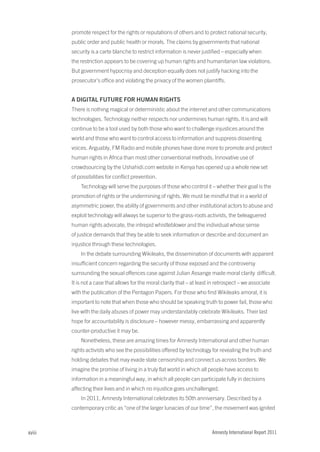 promote respect for the rights or reputations of others and to protect national security,
        public order and public health or morals. The claims by governments that national
        security is a carte blanche to restrict information is never justified – especially when
        the restriction appears to be covering up human rights and humanitarian law violations.
        But government hypocrisy and deception equally does not justify hacking into the
        prosecutor’s office and violating the privacy of the women plaintiffs.


        a DIGItaL FUtUrE FOr HUMaN rIGHtS
        There is nothing magical or deterministic about the internet and other communications
        technologies. Technology neither respects nor undermines human rights. It is and will
        continue to be a tool used by both those who want to challenge injustices around the
        world and those who want to control access to information and suppress dissenting
        voices. Arguably, FM Radio and mobile phones have done more to promote and protect
        human rights in Africa than most other conventional methods. Innovative use of
        crowdsourcing by the Ushahidi.com website in Kenya has opened up a whole new set
        of possibilities for conflict prevention.
            Technology will serve the purposes of those who control it – whether their goal is the
        promotion of rights or the undermining of rights. We must be mindful that in a world of
        asymmetric power, the ability of governments and other institutional actors to abuse and
        exploit technology will always be superior to the grass-roots activists, the beleaguered
        human rights advocate, the intrepid whistleblower and the individual whose sense
        of justice demands that they be able to seek information or describe and document an
        injustice through these technologies.
            In the debate surrounding Wikileaks, the dissemination of documents with apparent
        insufficient concern regarding the security of those exposed and the controversy
        surrounding the sexual offences case against Julian Assange made moral clarity difficult.
        It is not a case that allows for the moral clarity that – at least in retrospect – we associate
        with the publication of the Pentagon Papers. For those who find Wikileaks amoral, it is
        important to note that when those who should be speaking truth to power fail, those who
        live with the daily abuses of power may understandably celebrate Wikileaks. Their last
        hope for accountability is disclosure – however messy, embarrassing and apparently
        counter-productive it may be.
            Nonetheless, these are amazing times for Amnesty International and other human
        rights activists who see the possibilities offered by technology for revealing the truth and
        holding debates that may evade state censorship and connect us across borders. We
        imagine the promise of living in a truly flat world in which all people have access to
        information in a meaningful way, in which all people can participate fully in decisions
        affecting their lives and in which no injustice goes unchallenged.
            In 2011, Amnesty International celebrates its 50th anniversary. Described by a
        contemporary critic as “one of the larger lunacies of our time”, the movement was ignited



xviii                                                                      Amnesty International Report 2011
 
