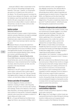 Israel paid US$10.5 million compensation to the          Gush Etzion detention centre, interrogated for six
    UN in January for UN buildings damaged during               days allegedly using torture, then released after he
    Operation “Cast Lead”. However, no compensation             “confessed” to throwing stones. He said security
    was paid to or on behalf of any of the victims of           officials attached an electric cable to his genitals and
    the attacks. The UN said the payment concluded the          threatened to give him electric shocks. In August, two
    financial issues relating to the Operation, even though     NGOs, one Palestinian and the other Israeli, filed
    the Goldstone report had specifically recommended           complaints to the Israeli police and army about his
    that the UN seek compensation not only for UN               alleged torture. The police complaint was closed on the
    personnel and civilians killed or injured in attacks on     ground of “insufficient evidence”, while the army was
    UN premises, but also for civilian victims of other         still reviewing the complaint at the end of 2010.
    attacks during the Operation.
                                                                Freedom of expression and association
    Justice system                                              There was an increase in the number of arrests, trials
    Detention without trial                                     and imprisonment of people engaged in non-violent
    Israel continued to impose a system of administrative       protests against the fence/wall. Frequently, the
    detention whereby Palestinians are held for prolonged       authorities resorted to Military Order 101, which
    periods without charge or trial. At least 264               forbids a gathering of 10 or more people “for a
    Palestinians were subject to administrative detention       political purpose or for a matter that could be
    orders in 2010. Some had been held for more than            interpreted as political” unless a permit is first
    two years.                                                  obtained from an Israeli military commander.
       Moatasem Nazzal, a 16-year-old student from                 In October, an Israeli military court sentenced
    Qalandiya refugee camp near Ramallah, was arrested          Abdallah Abu Rahma to one year in prison. A teacher
    without explanation at his home on 20 March. He was         and head of the Popular Committee Against the Wall in
    interrogated while shackled. He was given three             the West Bank village of Bil’in, he was found guilty of
I   successive administrative detention orders, keeping         “organizing and participating in an illegal
    him in prison until 26 December 2010.                       demonstration” and “incitement”. He was acquitted of
    Prison conditions – denial of family visits                 “stone-throwing” and “possession of arms”. He was a
    Around 680 Palestinian prisoners continued to be            prisoner of conscience.
    denied family visits, some for a third year, because           Former nuclear technician Mordechai Vanunu was
    Palestinians in Gaza remained barred from travelling        returned to prison in May for three months on charges
    into Israel, where the prisoners are held, since the        of having had contact with a foreign national. Almost
    imposition of the Gaza blockade.                            immediately, he was put in solitary confinement. He
    Unfair trials                                               was a prisoner of conscience. He had previously
    Palestinians in the OPT subject to Israel’s military        spent 18 years in jail for revealing Israel’s nuclear
    justice system continued to face a wide range of            capability to a British newspaper. Since his release in
    abuses of their right to a fair trial. They are routinely   2004, he has been subject to police supervision
    interrogated without a lawyer and, although they are        under the terms of a military order, renewed every six
    civilians, are tried before military not ordinary courts.   months. Among other things, the order bans him from
                                                                communicating with foreigners or leaving the country.
    Torture and other ill-treatment                             In October 2010, the Israeli Supreme Court rejected a
    Consistent allegations of torture and other ill-            petition to overturn the restrictions.
    treatment, including of children, were frequently
    reported. Among the most commonly cited methods             Prisoners of conscience – Israeli
    were beatings, threats to the detainee or their family,     conscientious objectors
    sleep deprivation, and being subjected to painful           At least 12 Israeli conscientious objectors to military
    stress positions for long periods. Confessions allegedly    service were imprisoned.
    obtained under duress were accepted as evidence in             Shir Regev, from Tuval village in northern Israel, was
    Israeli military and civilian courts.                       imprisoned three times for a total of 64 days for refusing
        A.M., a 15-year-old Palestinian from Beit Ummar         to perform military service as he opposes Israel’s
    village near Hebron, was arrested on 26 May, held in        military occupation of the Palestinian Territories.


    184                                                                                   Amnesty International Report 2011
 