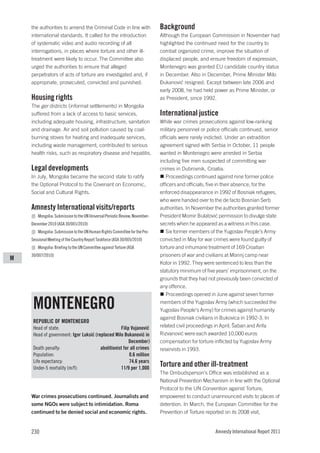 the authorities to amend the Criminal Code in line with                  Background
    international standards. It called for the introduction                  Although the European Commission in November had
    of systematic video and audio recording of all                           highlighted the continued need for the country to
    interrogations, in places where torture and other ill-                   combat organized crime, improve the situation of
    treatment were likely to occur. The Committee also                       displaced people, and ensure freedom of expression,
    urged the authorities to ensure that alleged                             Montenegro was granted EU candidate country status
    perpetrators of acts of torture are investigated and, if                 in December. Also in December, Prime Minister Milo
    appropriate, prosecuted, convicted and punished.                         Đukanović resigned. Except between late 2006 and
                                                                             early 2008, he had held power as Prime Minister, or
    Housing rights                                                           as President, since 1992.
    The ger districts (informal settlements) in Mongolia
    suffered from a lack of access to basic services,                        International justice
    including adequate housing, infrastructure, sanitation                   While war crimes prosecutions against low-ranking
    and drainage. Air and soil pollution caused by coal-                     military personnel or police officials continued, senior
    burning stoves for heating and inadequate services,                      officials were rarely indicted. Under an extradition
    including waste management, contributed to serious                       agreement signed with Serbia in October, 11 people
    health risks, such as respiratory disease and hepatitis.                 wanted in Montenegro were arrested in Serbia
                                                                             including five men suspected of committing war
    Legal developments                                                       crimes in Dubrovnik, Croatia.
    In July, Mongolia became the second state to ratify                         Proceedings continued against nine former police
    the Optional Protocol to the Covenant on Economic,                       officers and officials, five in their absence, for the
    Social and Cultural Rights.                                              enforced disappearance in 1992 of Bosniak refugees,
                                                                             who were handed over to the de facto Bosnian Serb
    Amnesty International visits/reports                                     authorities. In November the authorities granted former
       Mongolia: Submission to the UN Universal Periodic Review, November-   President Momir Bulatović permission to divulge state
    December 2010 (ASA 30/001/2010)                                          secrets when he appeared as a witness in this case.
       Mongolia: Submission to the UN Human Rights Committee for the Pre-       Six former members of the Yugoslav People’s Army
    Sessional Meeting of the Country Report Taskforce (ASA 30/005/2010)      convicted in May for war crimes were found guilty of
       Mongolia: Briefing to the UN Committee against Torture (ASA           torture and inhumane treatment of 169 Croatian
    30/007/2010)                                                             prisoners of war and civilians at Morinj camp near
M
                                                                             Kotor in 1992. They were sentenced to less than the
                                                                             statutory minimum of five years’ imprisonment, on the
                                                                             grounds that they had not previously been convicted of
                                                                             any offence.
                                                                                Proceedings opened in June against seven former

     MONTENEGRO                                                              members of the Yugoslav Army (which succeeded the
                                                                             Yugoslav People’s Army) for crimes against humanity
                                                                             against Bosniak civilians in Bukovica in 1992-3. In
     REPUBLIC OF MONTENEGRO
     Head of state:                                Filip Vujanović           related civil proceedings in April, Šaban and Arifa
     Head of government: Igor Luksić (replaced Milo Đukanović in             Rizvanović were each awarded 10,000 euros
                                                        December)            compensation for torture inflicted by Yugoslav Army
     Death penalty:                     abolitionist for all crimes          reservists in 1993.
     Population:                                        0.6 million
     Life expectancy:                                   74.6 years
     Under-5 mortality (m/f):                      11/9 per 1,000
                                                                             Torture and other ill-treatment
                                                                             The Ombudsperson’s Office was established as a
                                                                             National Prevention Mechanism in line with the Optional
                                                                             Protocol to the UN Convention against Torture,
    War crimes prosecutions continued. Journalists and                       empowered to conduct unannounced visits to places of
    some NGOs were subject to intimidation. Roma                             detention. In March, the European Committee for the
    continued to be denied social and economic rights.                       Prevention of Torture reported on its 2008 visit,


    230                                                                                                Amnesty International Report 2011
 