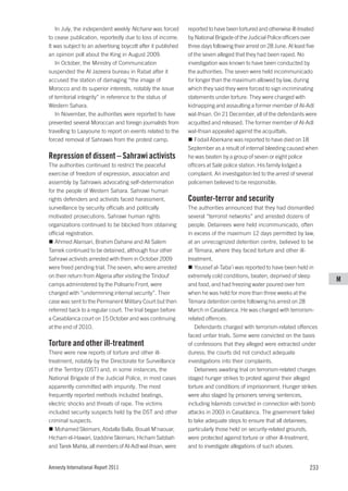 In July, the independent weekly Nichane was forced         reported to have been tortured and otherwise ill-treated
to cease publication, reportedly due to loss of income.       by National Brigade of the Judicial Police officers over
It was subject to an advertising boycott after it published   three days following their arrest on 28 June. At least five
an opinion poll about the King in August 2009.                of the seven alleged that they had been raped. No
   In October, the Ministry of Communication                  investigation was known to have been conducted by
suspended the Al Jazeera bureau in Rabat after it             the authorities. The seven were held incommunicado
accused the station of damaging “the image of                 for longer than the maximum allowed by law, during
Morocco and its superior interests, notably the issue         which they said they were forced to sign incriminating
of territorial integrity” in reference to the status of       statements under torture. They were charged with
Western Sahara.                                               kidnapping and assaulting a former member of Al-Adl
   In November, the authorities were reported to have         wal-Ihsan. On 21 December, all of the defendants were
prevented several Moroccan and foreign journalists from       acquitted and released. The former member of Al-Adl
travelling to Laayoune to report on events related to the     wal-Ihsan appealed against the acquittals.
forced removal of Sahrawis from the protest camp.                Fodail Aberkane was reported to have died on 18
                                                              September as a result of internal bleeding caused when
Repression of dissent – Sahrawi activists                     he was beaten by a group of seven or eight police
The authorities continued to restrict the peaceful            officers at Salé police station. His family lodged a
exercise of freedom of expression, association and            complaint. An investigation led to the arrest of several
assembly by Sahrawis advocating self-determination            policemen believed to be responsible.
for the people of Western Sahara. Sahrawi human
rights defenders and activists faced harassment,              Counter-terror and security
surveillance by security officials and politically            The authorities announced that they had dismantled
motivated prosecutions. Sahrawi human rights                  several “terrorist networks” and arrested dozens of
organizations continued to be blocked from obtaining          people. Detainees were held incommunicado, often
official registration.                                        in excess of the maximum 12 days permitted by law,
   Ahmed Alansari, Brahim Dahane and Ali Salem                at an unrecognized detention centre, believed to be
Tamek continued to be detained, although four other           at Témara, where they faced torture and other ill-
Sahrawi activists arrested with them in October 2009          treatment.
were freed pending trial. The seven, who were arrested           Youssef al-Taba’i was reported to have been held in
on their return from Algeria after visiting the Tindouf       extremely cold conditions, beaten, deprived of sleep
                                                                                                                            M
camps administered by the Polisario Front, were               and food, and had freezing water poured over him
charged with “undermining internal security”. Their           when he was held for more than three weeks at the
case was sent to the Permanent Military Court but then        Témara detention centre following his arrest on 28
referred back to a regular court. The trial began before      March in Casablanca. He was charged with terrorism-
a Casablanca court on 15 October and was continuing           related offences.
at the end of 2010.                                              Defendants charged with terrorism-related offences
                                                              faced unfair trials. Some were convicted on the basis
Torture and other ill-treatment                               of confessions that they alleged were extracted under
There were new reports of torture and other ill-              duress; the courts did not conduct adequate
treatment, notably by the Directorate for Surveillance        investigations into their complaints.
of the Territory (DST) and, in some instances, the               Detainees awaiting trial on terrorism-related charges
National Brigade of the Judicial Police, in most cases        staged hunger strikes to protest against their alleged
apparently committed with impunity. The most                  torture and conditions of imprisonment. Hunger strikes
frequently reported methods included beatings,                were also staged by prisoners serving sentences,
electric shocks and threats of rape. The victims              including Islamists convicted in connection with bomb
included security suspects held by the DST and other          attacks in 2003 in Casablanca. The government failed
criminal suspects.                                            to take adequate steps to ensure that all detainees,
   Mohamed Sleimani, Abdalla Balla, Bouali M’naouar,          particularly those held on security-related grounds,
Hicham el-Hawari, Izaddine Sleimani, Hicham Sabbah            were protected against torture or other ill-treatment,
and Tarek Mahla, all members of Al-Adl wal-Ihsan, were        and to investigate allegations of such abuses.


Amnesty International Report 2011                                                                                    233
 