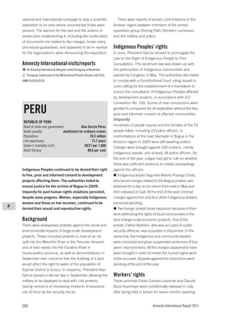 national and international campaign to stop a scientific                   There were reports of armed confrontations in the
    expedition to an area where uncontacted tribes were                      Andean region between members of the armed
    present. The warrant for the raid and the actions of                     opposition group Shining Path (Sendero Luminoso),
    prosecutors implementing it, including the confiscation                  and the military and police.
    of documents not related to the charges, broke many
    procedural guarantees, and appeared to be in reprisal                    Indigenous Peoples’ rights
    for the organization’s work denouncing the expedition.                   In June, President García refused to promulgate the
                                                                             Law on the Right of Indigenous People to Prior
    Amnesty International visits/reports                                     Consultation. This landmark law was drawn up with
       An Amnesty International delegate visited Paraguay in November.       the participation of Indigenous communities and
       Paraguay: Submission to the UN Universal Periodic Review, July 2010   passed by Congress in May. The authorities also failed
    (AMR 45/003/2010)                                                        to comply with a Constitutional Court ruling issued in
                                                                             June calling for the establishment of a framework to
                                                                             ensure the consultation of Indigenous Peoples affected
                                                                             by development projects, in accordance with ILO
                                                                             Convention No. 169. Scores of new concessions were

     PERU                                                                    granted to companies for oil exploration without the free,
                                                                             prior and informed consent of affected communities.
                                                                             Impunity
     REPUBLIC OF PERU
     Head of state and government:              Alan García Pérez            Hundreds of people injured and the families of the 33
     Death penalty:              abolitionist for ordinary crimes            people killed, including 23 police officers, in
     Population:                                      29.5 million           confrontations at the road blockade in Bagua in the
     Life expectancy:                                   73.7 years           Amazon region in 2009 were still awaiting justice.
     Under-5 mortality (m/f):                     38/27 per 1,000            Charges were brought against 109 civilians, mainly
     Adult literacy:                                 89.6 per cent
                                                                             Indigenous people, and at least 18 police officers. By
                                                                             the end of the year, judges had yet to rule on whether
                                                                             there was sufficient evidence to initiate proceedings
    Indigenous Peoples continued to be denied their right                    against the officers.
    to free, prior and informed consent to development                          Indigenous leader Segundo Alberto Pizango Chota,
    projects affecting them. The authorities failed to                       who faced charges related to the Bagua protest, was
    ensure justice for the victims of Bagua in 2009.                         detained for a day on his return from exile in May and
    Impunity for past human rights violations persisted,                     then released on bail. At the end of the year criminal
    despite some progress. Women, especially Indigenous                      charges against him and four other Indigenous leaders
    women and those on low incomes, continued to be                          remained pending.
P   denied their sexual and reproductive rights.                                Two foreign priests faced expulsion because of their
                                                                             work defending the rights of local communities in the
    Background                                                               face of large-scale economic projects. One of the
    There were widespread protests against the social and                    priests, Father Bartolini, who was accused of public
    environmental impacts of large-scale development                         security offences, was acquitted in December. In the
    projects. These included protests in June at an oil                      same trial, five Indigenous and community leaders
    spill into the Marañón River in the Peruvian Amazon                      were convicted and given suspended sentences of four
    and of toxic waste into the Escalera River in                            years’ imprisonment. All the charges appeared to have
    Huancavelica province, as well as demonstrations in                      been brought in order to hinder the human rights work
    September over concerns that the building of a dam                       of the accused. Appeals against the convictions were
    would affect the right to water of the population of                     pending at the end of the year.
    Espinar district in Cusco. In response, President Alan
    García passed a decree law in September allowing the                     Workers’ rights
    military to be deployed to deal with civil protests,                     Trade unionists Pedro Condori Laurente and Claudio
    raising concerns of increasing incidents of excessive                    Boza Huanhayo were conditionally released in July
    use of force by the security forces.                                     after being held in prison for seven months awaiting


    260                                                                                                Amnesty International Report 2011
 