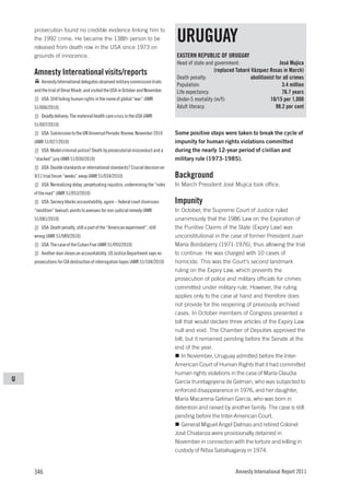 prosecution found no credible evidence linking him to
    the 1992 crime. He became the 138th person to be
    released from death row in the USA since 1973 on
                                                                                 URUGUAY
    grounds of innocence.                                                        EASTERN REPUBLIC OF URUGUAY
                                                                                 Head of state and government:                    José Mujica
    Amnesty International visits/reports                                                           (replaced Tabaré Vázquez Rosas in March)
                                                                                 Death penalty:                    abolitionist for all crimes
        Amnesty International delegates observed military commission trials
                                                                                 Population:                                       3.4 million
    and the trial of Omar Khadr, and visited the USA in October and November.    Life expectancy:                                  76.7 years
        USA: Still failing human rights in the name of global “war” (AMR         Under-5 mortality (m/f):                    18/15 per 1,000
    51/006/2010)                                                                 Adult literacy:                                98.2 per cent
        Deadly delivery: The maternal health care crisis in the USA (AMR
    51/007/2010)
        USA: Submission to the UN Universal Periodic Review, November 2010       Some positive steps were taken to break the cycle of
    (AMR 51/027/2010)                                                            impunity for human rights violations committed
        USA: Model criminal justice? Death by prosecutorial misconduct and a     during the nearly 12-year period of civilian and
    “stacked” jury (AMR 51/030/2010)                                             military rule (1973-1985).
        USA: Double standards or international standards? Crucial decision on
    9/11 trial forum “weeks” away (AMR 51/034/2010)                              Background
        USA: Normalizing delay, perpetuating injustice, undermining the “rules   In March President José Mujica took office.
    of the road” (AMR 51/053/2010)
        USA: Secrecy blocks accountability, again – federal court dismisses      Impunity
    “rendition” lawsuit; points to avenues for non-judicial remedy (AMR          In October, the Supreme Court of Justice ruled
    51/081/2010)                                                                 unanimously that the 1986 Law on the Expiration of
        USA: Death penalty, still a part of the “American experiment”, still     the Punitive Claims of the State (Expiry Law) was
    wrong (AMR 51/089/2010)                                                      unconstitutional in the case of former President Juan
        USA: The case of the Cuban Five (AMR 51/093/2010)                        María Bordaberry (1971-1976), thus allowing the trial
        Another door closes on accountability. US Justice Department says no     to continue. He was charged with 10 cases of
    prosecutions for CIA destruction of interrogation tapes (AMR 51/104/2010)    homicide. This was the Court’s second landmark
                                                                                 ruling on the Expiry Law, which prevents the
                                                                                 prosecution of police and military officials for crimes
                                                                                 committed under military rule. However, the ruling
                                                                                 applies only to the case at hand and therefore does
                                                                                 not provide for the reopening of previously archived
                                                                                 cases. In October members of Congress presented a
                                                                                 bill that would declare three articles of the Expiry Law
                                                                                 null and void. The Chamber of Deputies approved the
                                                                                 bill, but it remained pending before the Senate at the
                                                                                 end of the year.
                                                                                    In November, Uruguay admitted before the Inter-
                                                                                 American Court of Human Rights that it had committed
                                                                                 human rights violations in the case of María Claudia
U                                                                                García Iruretagoyena de Gelman, who was subjected to
                                                                                 enforced disappearance in 1976, and her daughter,
                                                                                 María Macarena Gelman García, who was born in
                                                                                 detention and raised by another family. The case is still
                                                                                 pending before the Inter-American Court.
                                                                                    General Miguel Angel Dalmao and retired Colonel
                                                                                 José Chialanza were provisionally detained in
                                                                                 November in connection with the torture and killing in
                                                                                 custody of Nibia Sabalsagaray in 1974.


    346                                                                                                      Amnesty International Report 2011
 