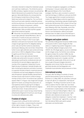 information intended to mislead the Uzbekistani people         as Christian Evangelical congregations and Muslims
and could have created panic. The articles focused on          worshipping in mosques outside state control.
the IMU and labour migration and were not authored by             Suspected followers of the Turkish Muslim
Vladimir Berezovski but re-posted from Russian news            theologian, Said Nursi, were convicted in a series of
agencies. Abdumalik Boboev, the correspondent for              trials that had begun in 2009 and continued into 2010.
the US Congress-funded Voice of America Radio                  The charges against them included membership or
Station was sentenced to a large fine. The court found         creation of an illegal religious extremist organization
that his print and radio materials insulted the judiciary      and publishing or distributing materials threatening the
and the security forces. His articles and reports covered      social order. By December 2010, at least 114 men had
restrictions on freedom of expression, arbitrary               been sentenced to prison terms of between six and 12
detentions and unfair trials of journalists and human          years following unfair trials. Reportedly, some of the
rights defenders. Both journalists had their appeals           verdicts were based on confessions gained under
against their sentences rejected.                              torture in pre-trial detention; defence and expert
   In December, the authorities conditionally released         witnesses were not called; access to the trials was in
human rights defender Fakhad Mukhtarov, after he               some cases obstructed while other trials were closed.
had served 11 months of a five-year sentence for
bribery and fraud. At least 11 other human rights              Refugees and asylum-seekers
defenders continued to be imprisoned. Some had new             The authorities briefly granted temporary shelter to tens
charges brought against them for allegedly violating           of thousands of ethnic Uzbek refugees who fled
prison rules and had their sentences extended by               violence in neighbouring southern Kyrgyzstan in June.
several years following unfair secret trials. At least three   The authorities allowed emergency teams from
further human rights defenders were sentenced to long          UNHCR, the UN refugee agency, access to Uzbekistan
prison terms in 2010 on allegedly fictitious charges           and the refugee camps, the first time since ordering
brought to punish them for their work.                         the agency to leave the country in 2006. Security
   In January, human rights defender Gaibullo                  forces tightly controlled the movement of the refugees,
Dzhalilov was sentenced to nine years in prison for            including those injured and in hospitals, and their
attempting to overthrow the constitutional order and           contact with the outside world. At the end of June all
membership of a banned religious organization. A               but a couple of thousand refugees returned to
member of the unregistered, independent Human                  Kyrgyzstan amid concern that the returns were not
Rights Society of Uzbekistan, Gaibullo Dzhalilov had           genuinely voluntary and that Kyrgyzstani and
been monitoring the detentions and trials of members           Uzbekistani local authorities had put pressure on them.
or suspected members of Islamic movements banned
in Uzbekistan and had raised allegations of torture or         International scrutiny
other ill-treatment. Gaibullo Dzhalilov claimed that he        Five years after the killing of hundreds of mainly
had been forced under duress to confess to being a             peaceful demonstrators by the security forces in
member of Hizb-ut-Tahrir. His sentence was upheld on           Andizhan on 13 May 2005, the authorities continued
appeal in March. In August, new charges were brought           to reject all calls for an independent, international
against him based, according to the prosecution, on            investigation. The lifting of sanctions by the EU was
new eyewitness testimony placing him at religious              cited as evidence that the matter was now closed.
gatherings during which DVDs with extremist religious             At the UN Human Rights Committee’s examination
content were shown. He was sentenced to an                     of Uzbekistan’s implementation of the International
additional four years in prison during a closed hearing        Covenant on Civil and Political Rights in March, the        U
at Kashkadaria Regional Criminal Court, even though            Uzbekistani delegation denied that human rights
no prosecution witnesses were called.                          defenders were detained and persecuted. The
                                                               delegation insisted that Uzbekistan’s “enemies” were
Freedom of religion                                            waging an “information war” against the country and
The government continued its strict control over               that international NGOs were paid to spread
religious communities, compromising the enjoyment              defamation and disinformation.
of their right to freedom of religion. Those most
affected were members of unregistered groups such


Amnesty International Report 2011                                                                                   349
 