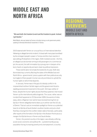 Middle eaST and
norTH africa
                                                                                          regional
                                                                                          oVerVieWS
                                                                                          Middle eaST and
“We want both: the freedom to work and the freedom to speak. Instead,                     norTH africa
I got beaten.”
Walid Malahi, who was beaten by Tunisian riot police during an anti-government protest,
speaking to Amnesty International researchers in Tunisia.




2010 dawned with Yemen an unusual focus of international attention
following an alleged terrorist incident. It closed with many eyes transfixed
by the emergent people’s power in Tunisia and the chain reaction it
was setting off elsewhere in the region. Both involved suicide – the first,
an alleged suicide bomber aiming to kill passengers on a commercial
jet; the second, the self-immolation by a young man in despair at his
lack of work or opportunity and worn down by political repression.
     These events were not simply the bookends of a year. Both also
illuminated key currents affecting the states of the Middle East and
North Africa – governments’ preoccupation with their political security
but neglect of their people’s human security and failure to uphold the
human rights on which that depends.
     In January, Yemen was in the grip of a bloody conflict in its
impoverished northern Sa’dah region and the government faced a
swelling secessionist movement in the south. Yet it was neither of
these, despite the human rights abuses that they spawned, that moved
Yemen up the international political agenda. The cause, rather, was an
incident that happened on 25 December 2009, thousands of miles
away, when a Nigerian man said to have received training from al-
Qa’ida in Yemen allegedly tried to blow up an airliner over the US city
of Detroit. That act cast an immediate spotlight on Yemen as a potential
base for al-Qa’ida at Saudi Arabia’s southern border and just a short
Red Sea crossing from the conflict-ridden state of Somalia, particularly
after reports of the formation of al-Qa’ida in the Arabian Peninsula as a
merger of al-Qa’ida forces in Yemen and Saudi Arabia.
     Yemen, the poorest country in the region, was already suffering
acute social, economic and political ills – a predominantly young
population facing increasing poverty and unemployment; a country


Amnesty International Report 2011                                                                           41
 