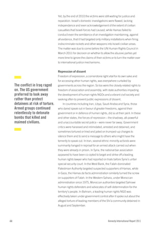 Yet, by the end of 2010 the victims were still waiting for justice and
                                     reparation. Israel’s domestic investigations were flawed, lacking
                                     independence and even acknowledgement of the extent of civilian
                                     casualties that Israeli forces had caused, while Hamas failed to
                                     conduct even the semblance of an investigation maintaining, against
                                     all evidence, that it had targeted only military installations when firing
                                     indiscriminate rockets and other weapons into Israeli civilian areas.
                                     The matter was due to come before the UN Human Rights Council in
                                     March 2011 for decision on whether to allow the abusive parties yet
                                     more time to ignore the claims of their victims or to turn the matter over
                                     to international justice mechanisms.


                                     Repression of dissent
                                     Freedom of expression, a cornerstone right vital for its own sake and
                                     for accessing other human rights, was everywhere curtailed by
     The conflict in iraq raged      governments across the region. So too were the closely related rights to
     on. The US government           freedom of association and assembly, with state authorities impeding
     preferred to look away          the development of human rights NGOs and a vibrant civil society and
     rather than protect             seeking often to prevent public expressions of dissent.
     detainees at risk of torture.       In countries including Iran, Libya, Saudi Arabia and Syria, those
     armed groups continued          who dared speak out in favour of greater freedoms, against their
     relentlessly to detonate        government or in defence of human rights, did so at their peril. In these
     bombs that killed and           and other states, the forces of repression – the shadowy, all-powerful
     maimed civilians.               and unaccountable secret police – were never far away. Government
                                     critics were harassed and intimidated, arrested and detained, and
                                     sometimes tortured or tried and jailed on trumped-up charges to
                                     silence them and to send a message to others who might have the
                                     temerity to speak out. In Iran, several ethnic minority activists were
                                     summarily hanged in reprisal for an armed attack carried out when
                                     they were already in prison. In Syria, the national bar association
                                     appeared to have been co-opted to target and strike off a leading
                                     human rights lawyer who had reported on trials before Syria’s unfair
                                     special security court. In the West Bank, the Fatah-dominated
                                     Palestinian Authority targeted suspected supporters of Hamas, while
                                     in Gaza, the Hamas de facto administration similarly turned the screw
                                     on supporters of Fatah. In the Western Sahara, under Moroccan
                                     administration since 1975, Moroccan authorities targeted Sahrawi
                                     human rights defenders and advocates of self-determination for the
                                     territory’s people. In Bahrain, a leading human rights NGO was
                                     effectively taken under government control after it spoke out about the
                                     alleged torture of leading members of the Shi’a community detained in
                                     August and September.




44                                                                                 Amnesty International Report 2011
 