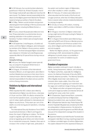 On 26 February, four suicide bombers attacked a        the eastern and southern region of Afghanistan,
    guesthouse in Kabul city. At least 16 people, most of      which often resulted in civilian casualties.
    them foreign medical staff, were killed and more than 50      On 21 February, 27 civilians were killed and 12
    were injured. The Taleban claimed responsibility for the   others wounded near the border of Dai Kundi and
    attack but the Afghan government blamed the Pakistan-      Uruzgan provinces, when two US military helicopters
    based armed group Lashkar-e Taiba for the attack.          fired on several civilian vehicles mistakenly believed to
        On 3 May, Taleban suicide bombers and gunmen           be carrying insurgents.
    attacked government buildings in Nimroz province and          On 23 July, as many as 45 civilians, including
    killed 13 people, including Gul Makai Osmani, a            children, were killed in a NATO air strike in Helmand
    legislator.                                                province.
        On 9 June, at least 40 people were killed and more        On 4 August, more than 12 Afghan civilians died
    than 70 wounded when a suicide bomber struck a             during a night raid by US troops hunting for Taleban in
    wedding celebration in the southern province of            Nangarhar province.
A
    Kandahar. Fourteen children were among the dead.              On 11 August, three brothers were killed during a
    Abductions                                                 night raid by NATO and US forces in Wardak province.
       On 26 September, Linda Norgrove, a Scottish aid         The deaths sparked an anti-American protest in the
    worker, and three Afghan colleagues, were kidnapped        area, where villagers said the brothers were civilians
    by members of the Taleban in Kunar province, eastern       and not insurgents.
    Afghanistan. The three kidnapped Afghan aid workers           Neither the Afghan judiciary, nor the governments
    were released on 3 October but Linda Norgrove was          contributing to ISAF, demonstrated the ability or
    apparently killed by US special forces during a rescue     willingness to provide proper accountability or
    attempt.                                                   compensation for victims of violations by pro-
    Unlawful killings                                          government forces.
       On 8 June, the Taleban hanged a seven-year-old
    boy, accusing him of spying for British forces in          Freedom of expression
    southern Helmand province.                                 Afghan journalists continued to report critically on
       On 5 August, 10 members of the International            events, risking harassment, violence, and censorship.
    Assistance Mission, an aid organization, were killed in    The Afghan authorities, especially the intelligence
    southern Badakhshan province on their return from a        service, the National Directorate of Security (NDS),
    medical mission. Both the Taleban and Hezb-e Islami        arbitrarily detained journalists. The Attorney General’s
    claimed responsibility for the attack and accused the      Office illegally closed down radio stations and
    victims of being missionaries.                             censored other media outlets. One of the most
                                                               common grounds for applying such restrictions was
    Violations by Afghan and international                     the vague and undefined charge of being anti-Islamic.
    forces                                                        The Taleban and other anti-government groups
    ANSO reported that 401 civilians were killed by            continued to target journalists and blocked almost all
    international and Afghan security forces, a decrease       reporting from areas under their control.
    of 14 per cent from 2009. Air attacks remained the            On 5 September, Sayed Hamed Noori, a presenter,
    most harmful operations tactic, accounting for 53 per      journalist and Deputy Chairman of Afghanistan
    cent of civilian deaths attributed to international and    National Journalists Union, was murdered in Kabul.
    Afghan security forces. Thirty-seven per cent of the          On 18 September (election day), Radio Kapisa FM
    deaths occurred during ground operations, including        director Hojatullah Mujadadi was arrested by the NDS
    night raids.                                               at a voting station in Kapisa province. He claimed he
       The International Security Assistance Force (ISAF)      was threatened by both the governor and NDS officials
    issued tactical directives in March and August to          because of his independent coverage of the situation in
    lessen the impact of fighting on civilians. The former     the province.
    sought to regulate night raids and the latter was             Japanese freelance journalist Kosuke Tsuneoka was
    aimed at regulating aerial strikes and indiscriminate      kidnapped in late March during a reporting assignment
    fire on residential compounds. However, there was an       in a Taleban-controlled region of northern Afghanistan.
    increase in the number of night raids, particularly in     His captors released him to the Japanese Embassy on


    56                                                                                    Amnesty International Report 2011
 