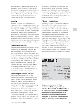 on charges of theft. The authorities claimed that he          law. According to her sister, Zaruhi Petrosian had
had stabbed himself after being ill-treated by police         approached police on two occasions to report the
officers but his family disputed the suicide account. In      abuse and seek help but they reportedly dismissed
November, two police officers were sentenced for              her case as “unimportant” and “irrelevant”. Following
abuse of official authority, which allegedly caused the       extensive publicity about the case, the authorities
suicide; one to eight years’ imprisonment and his             arrested her husband and charged him with “causing
subordinate to two years’ suspended sentence.                 wilfully heavy damage to health”.

Impunity                                                      Prisoners of conscience
At the end of the year there had still been no                At the end of the year, 73 men were serving prison
independent inquiry into allegations of excessive use         sentences for refusing to do military service on
of force against members of the public during post-           grounds of conscience. The alternative service
election protests in 2008; no one had been brought to         remained under military control. In November the
                                                                                                                                 A
justice in connection with 10 deaths, including of two        Grand Chamber of the European Court of Human
police officers, that occurred during the violent             Rights considered an appeal by the conscientious
demonstrations. The families of nine victims initiated        objector Vahan Bayatyan against the Court’s 2009
proceedings against the General Prosecutor’s Office for       ruling that his right to freedom of conscience and
failing to investigate the deaths. The General Jurisdiction   religion had not been violated when he was convicted
Court dismissed their complaints and its decisions were       of evading the draft in 2002. In 2009, the Court held
upheld by the Appeal Court and the Supreme Court.             that the Convention did not guarantee the right of
                                                              conscientious objection; a dissenting judge issued an
Freedom of expression                                         opinion stating that the majority’s finding failed to
In November, Nikol Pashinian, an opposition activist          reflect that the right to conscientious objection is
and editor-in-chief of Haikakan Zhamanak, was                 almost universally accepted to be fundamental to the
reportedly assaulted by unidentified men while                rights to freedom of thought, conscience and religion.
serving a revised prison sentence of three years and
11 months. He was originally sentenced in January to
seven years’ imprisonment on charges of organizing
mass disorder in 2008. He continued to write articles
for his newspaper while in detention. His lawyer
reported that Nikol Pashinian had earlier been
                                                              AUSTRALIA
threatened with harm unless he stopped exposing
                                                              AUSTRALIA
in his newspaper allegedly corrupt practices in               Head of state:           Queen Elizabeth II, represented by
the penitentiary system. Following the assault, the                                                           Quentin Bryce
journalist was moved to another prison.                       Head of government:       Julia Gillard (replaced Kevin Rudd
                                                                                                                      in June)
Violence against women and girls                              Death penalty:                      abolitionist for all crimes
                                                              Population:                                        21.5 million
In March, the government set up the State
                                                              Life expectancy:                                    81.9 years
Interagency Committee to Combat Gender-Based                  Under-5 mortality (m/f):                         6/5 per 1,000
Violence following a decree by the Prime Minister.
However, no progress had been made by the
government on enacting legislation specifically
addressing violence against women and the setting             The government reinstated the Racial
up of shelters, contrary to a 2009 CEDAW                      Discrimination Act but only partially restored
recommendation. There was currently only one                  protection of human rights. The UN Committee on
shelter in the country, run by the NGO, Women’s               the Elimination of Racial Discrimination (CERD
Rights Centre, with foreign donor funding.                    Committee) criticized the government for the
   In October, 20-year-old Zaruhi Petrosian, a victim         continued discrimination against Indigenous
of ongoing domestic violence, died, reportedly after          Peoples and the high level of disadvantage they
being severely beaten by her husband and mother-in-           faced. The government temporarily suspended


Amnesty International Report 2011                                                                                           67
 