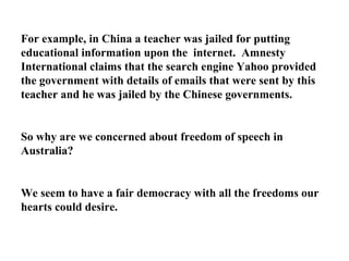 For example, in China a teacher was jailed for putting educational information upon the  internet.  Amnesty International claims that the search engine Yahoo provided the government with details of emails that were sent by this teacher and he was jailed by the Chinese governments. So why are we concerned about freedom of speech in Australia? We seem to have a fair democracy with all the freedoms our hearts could desire. 