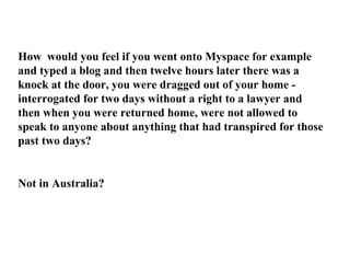 How  would you feel if you went onto Myspace for example and typed a blog and then twelve hours later there was a knock at the door, you were dragged out of your home - interrogated for two days without a right to a lawyer and then when you were returned home, were not allowed to speak to anyone about anything that had transpired for those past two days? Not in Australia? 