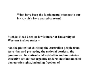What have been the fundamental changes to our laws, which have caused concern? Michael Head a senior law lecturer at University of Western Sydney states – “ on the pretext of shielding the Australian people from terrorism and protecting the national borders,  the government has introduced legislation and undertaken executive action that arguably undermines fundamental democratic rights, including freedom of  