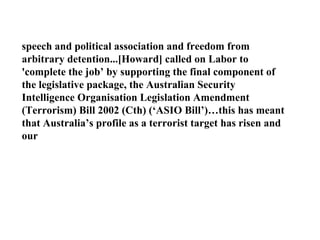 speech and political association and freedom from arbitrary detention...[Howard] called on Labor to 'complete the job’ by supporting the final component of the legislative package, the Australian Security Intelligence Organisation Legislation Amendment (Terrorism) Bill 2002 (Cth) (‘ASIO Bill’)…this has meant that Australia’s profile as a terrorist target has risen and our  