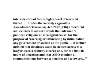 interests abroad face a higher level of terrorist threat.  … Under the  Security Legislation Amendment (Terrorism) Act  2002 (Cth) a ‘terrorist act’ extends to acts or threats that advance ‘a political, religious or ideological cause’ for the purpose of ‘coercing or influencing by intimidation’ any government or section of the public… It further insisted that detainees could be denied access to a lawyer, even a security-cleared one, for the first 48 hours of detention and that ASIO monitor all communications between a detainee and a lawyer…” 